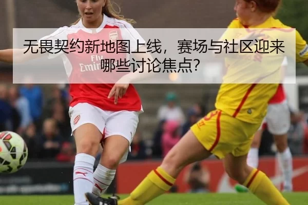 无畏契约新地图上线，赛场与社区迎来哪些讨论焦点？